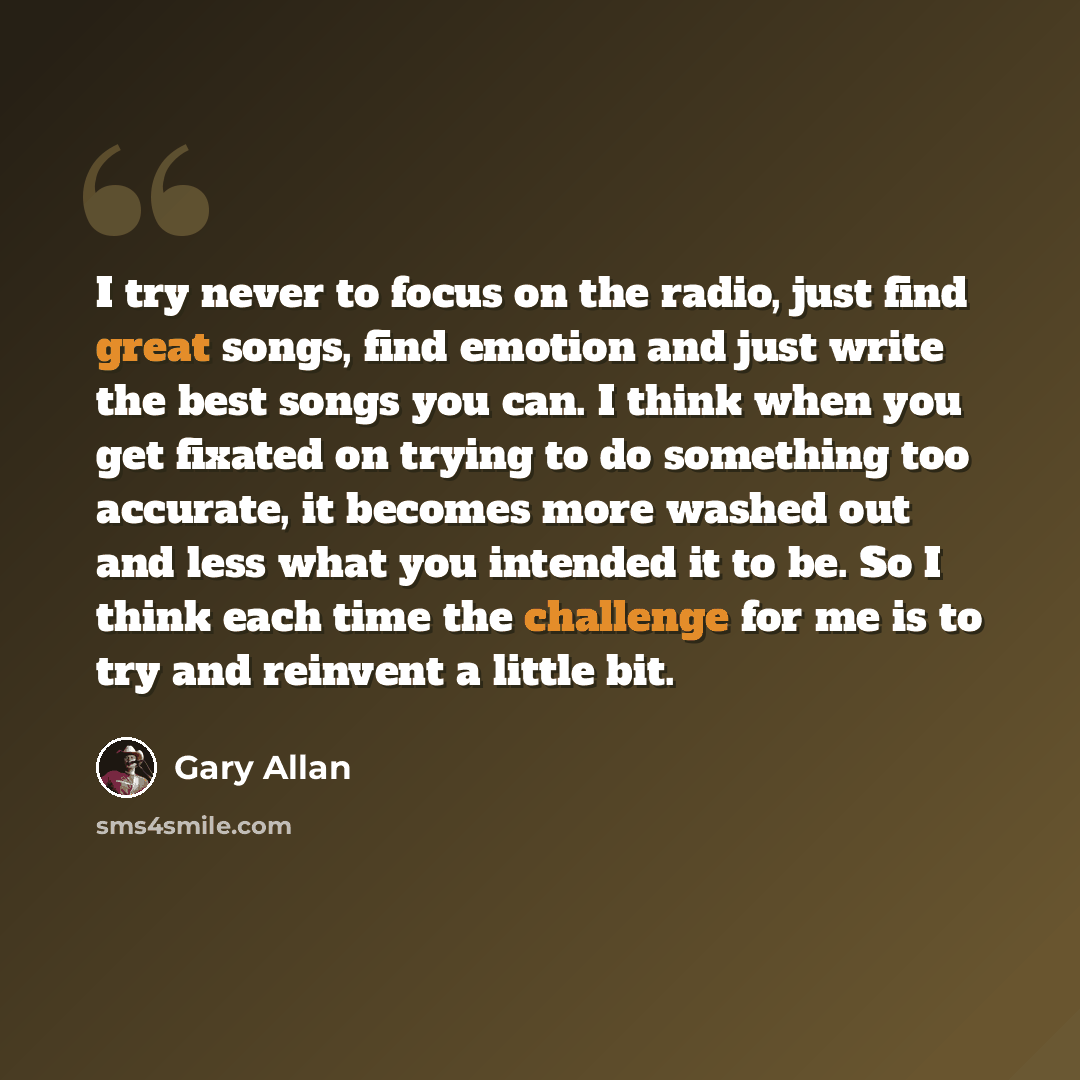 “I try never to focus on the radio, just find great songs, find emotion and just write the best songs you can. I think when you get fixated on trying to do something too accurate, it becomes more washed out and less what you intended it to be. So I think each time the challenge for me is to try and…” quote by Gary Allan