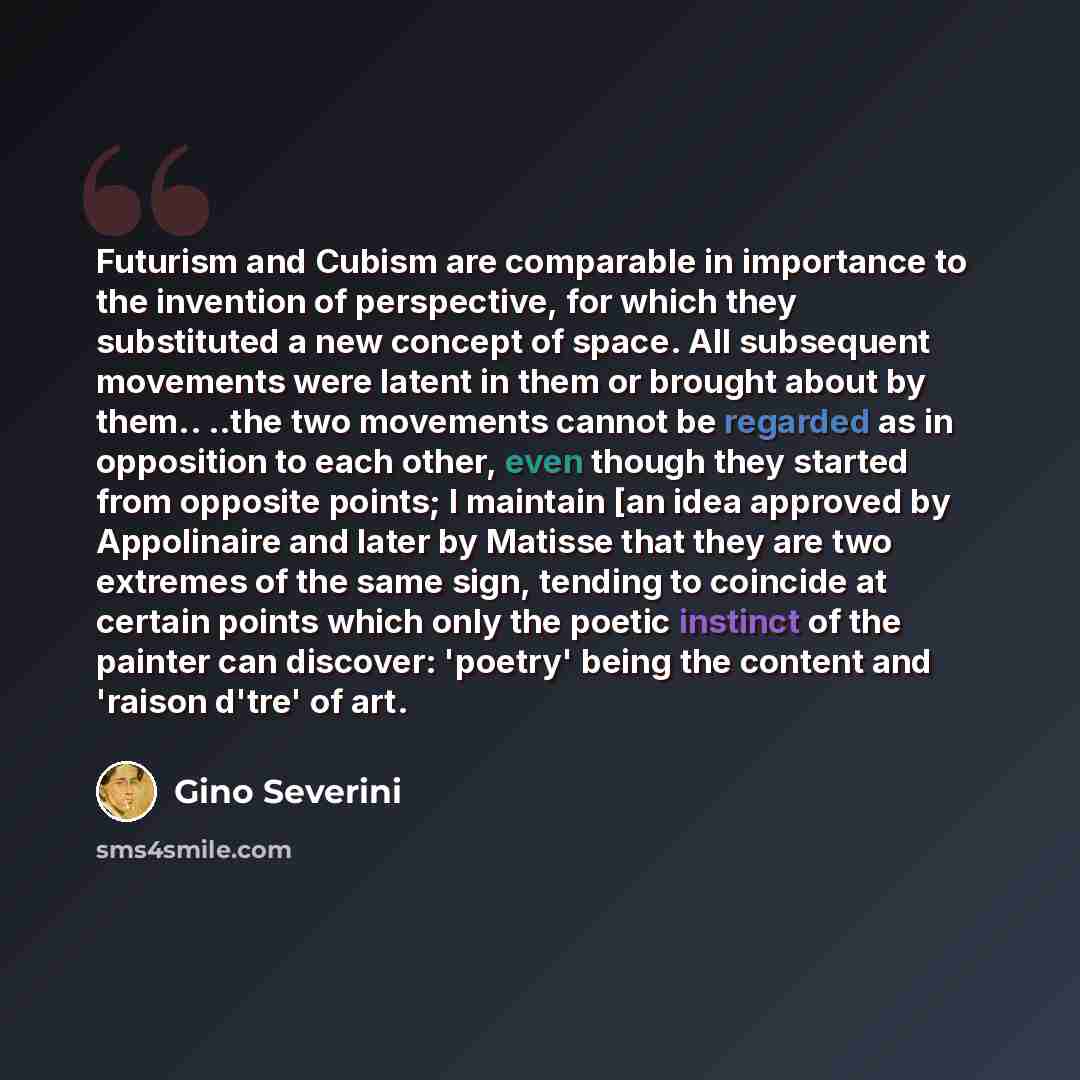 “Futurism and Cubism are comparable in importance to the invention of perspective, for which they substituted a new concept of space. All subsequent movements were latent in them or brought about by them.. ..the two movements cannot be regarded as in opposition to each other, even though they…” quote by Gino Severini
