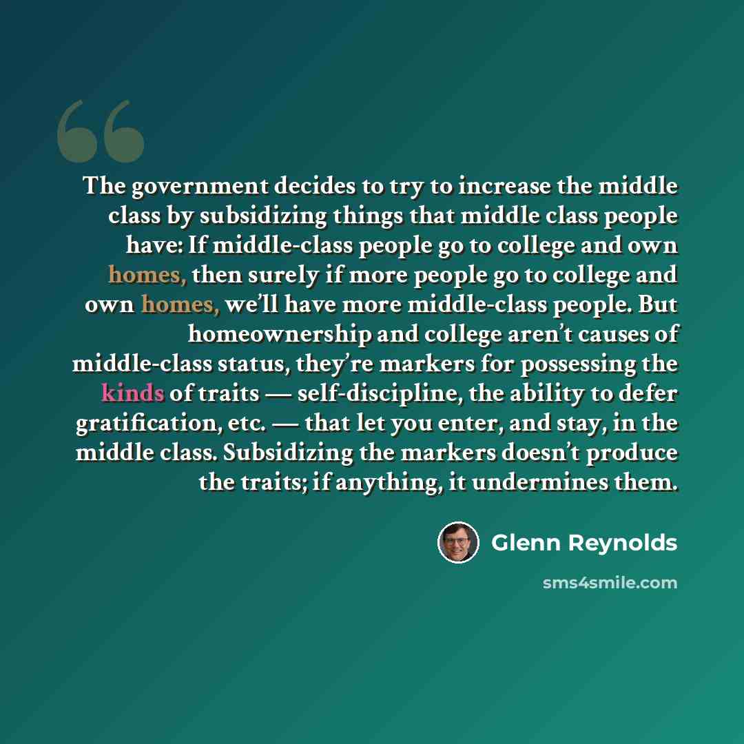 “The government decides to try to increase the middle class by subsidizing things that middle class people have: If middle-class people go to college and own homes, then surely if more people go to college and own homes, we’ll have more middle-class people. But homeownership and college aren’t…” quote by Glenn Reynolds