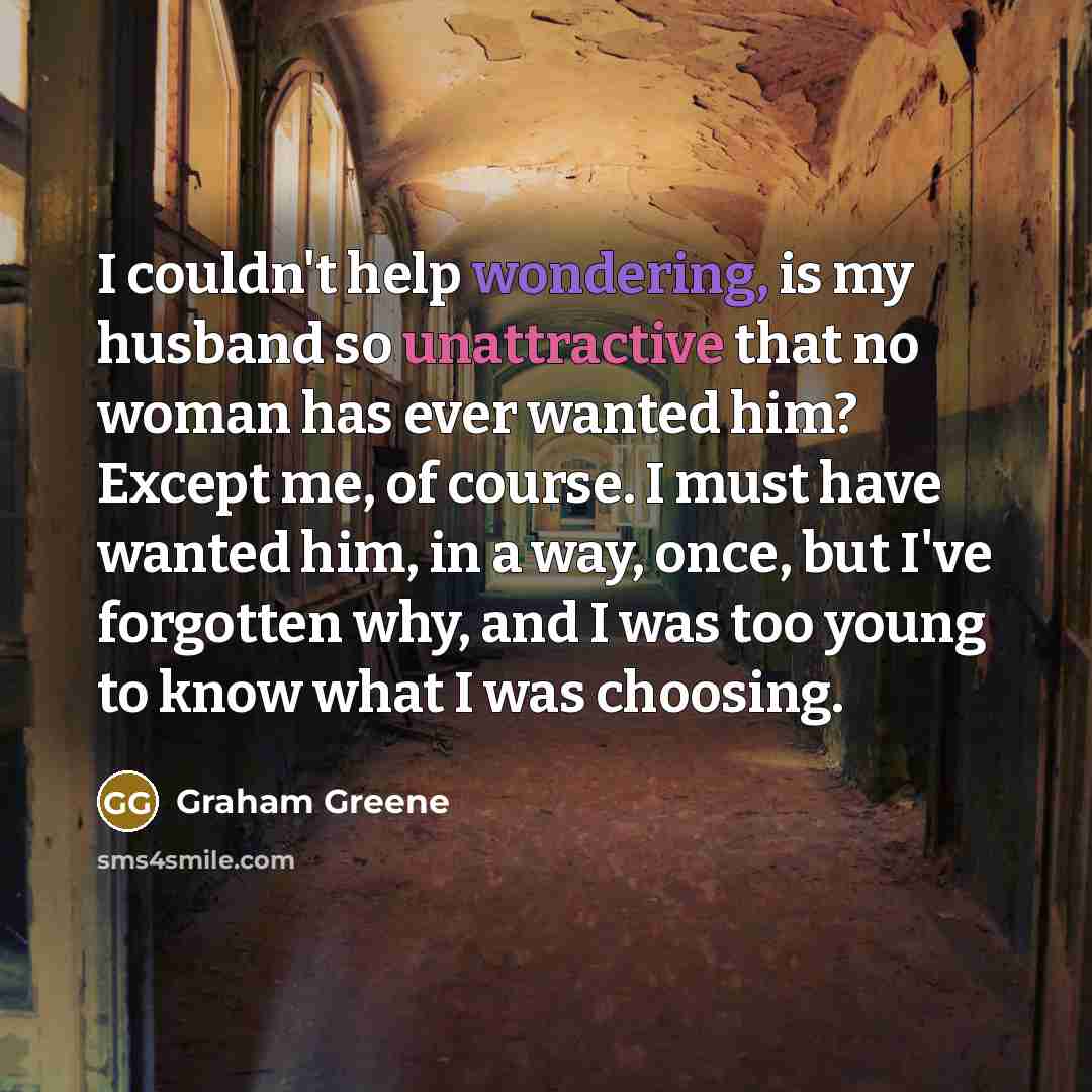 “I couldn't help wondering, is my husband so unattractive that no woman has ever wanted him? Except me, of course. I must have wanted him, in a way, once, but I've forgotten why, and I was too young to know what I was choosing.” quote by Graham Greene