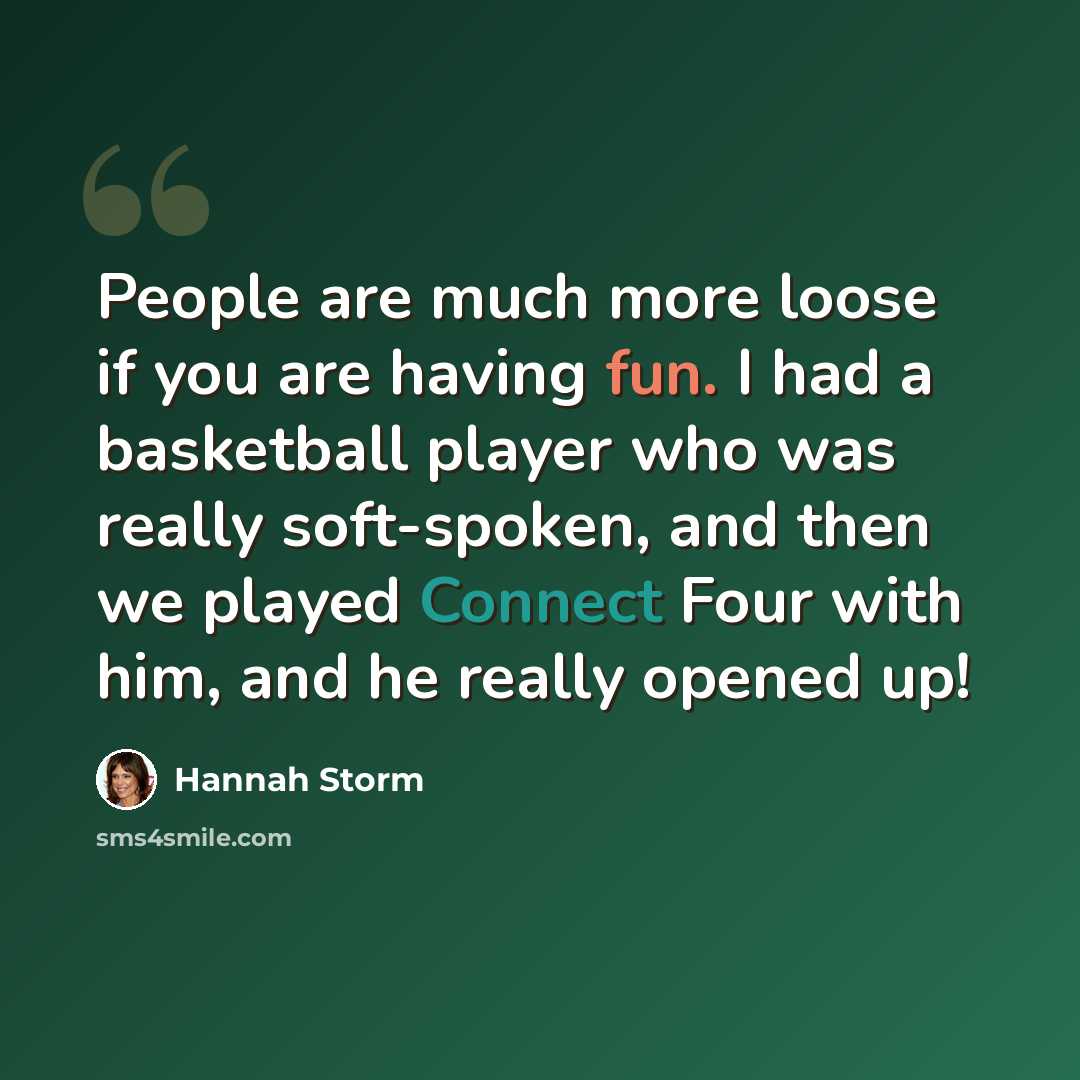 “People are much more loose if you are having fun. I had a basketball player who was really soft-spoken, and then we played Connect Four with him, and he really opened up!” quote by Hannah Storm