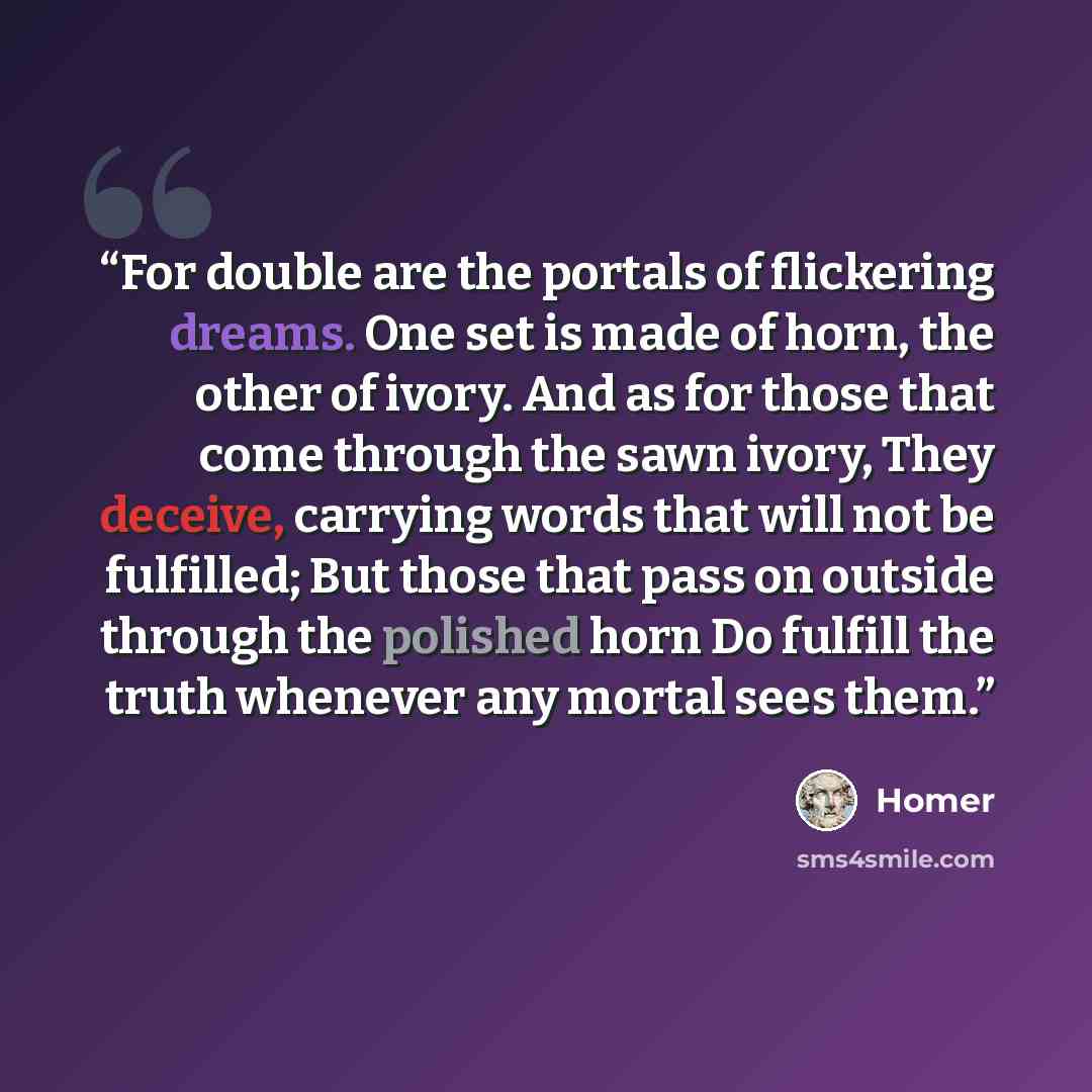 “For double are the portals of flickering dreams. One set is made of horn, the other of ivory. And as for those that come through the sawn ivory, They deceive, carrying words that will not be fulfilled; But those that pass on outside through the polished horn Do fulfill the truth whenever any…” quote by Homer