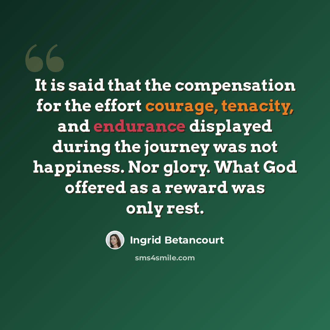 “It is said that the compensation for the effort courage, tenacity, and endurance displayed during the journey was not happiness. Nor glory. What God offered as a reward was only rest.” quote by Ingrid Betancourt