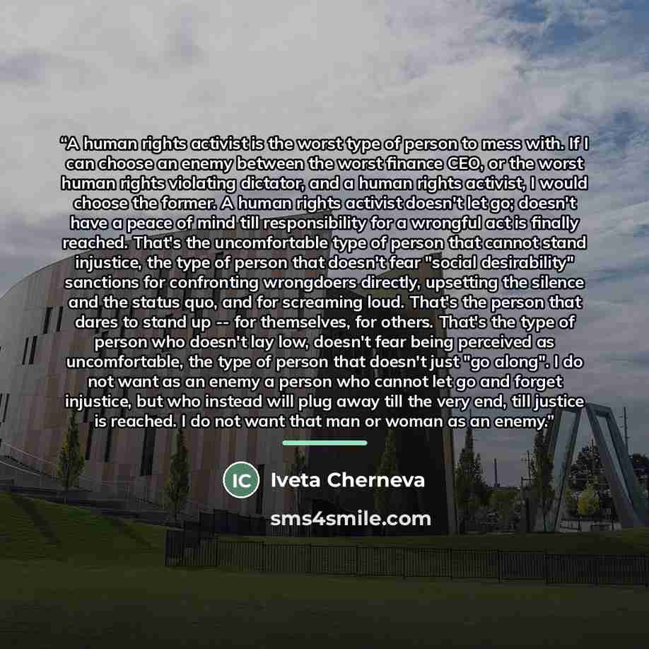 “A human rights activist is the worst type of person to mess with. If I can choose an enemy between the worst finance CEO, or the worst human rights violating dictator, and a human rights activist, I would choose the former. A human rights activist doesn't let go; doesn't have a peace of mind till…” quote by Iveta Cherneva