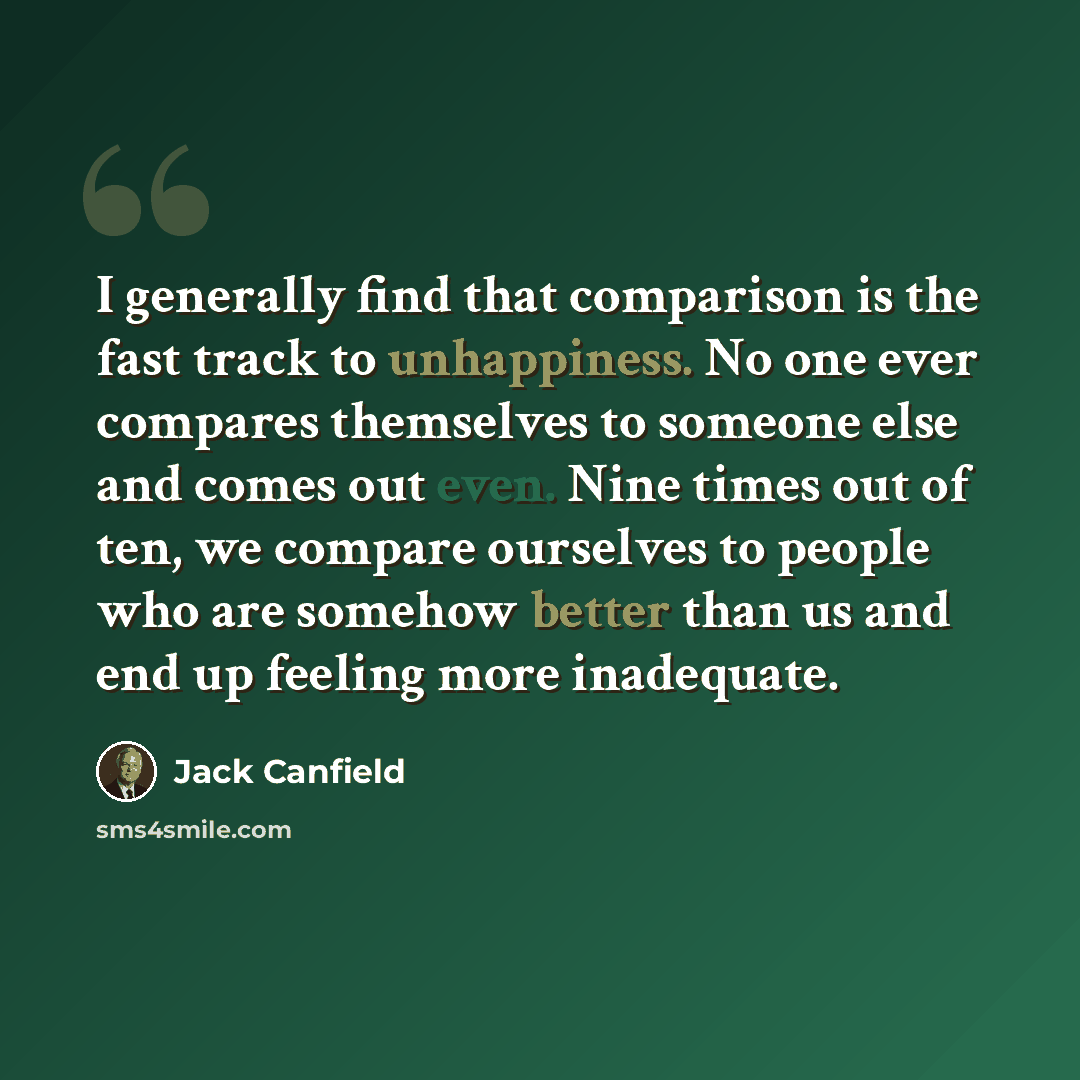 “I generally find that comparison is the fast track to unhappiness. No one ever compares themselves to someone else and comes out even. Nine times out of ten, we compare ourselves to people who are somehow better than us and end up feeling more inadequate.” quote by Jack Canfield