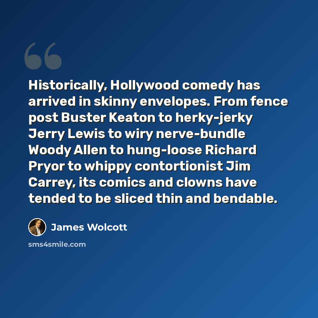 “Historically, Hollywood comedy has arrived in skinny envelopes. From fence post Buster Keaton to herky-jerky Jerry Lewis to wiry nerve-bundle Woody Allen to hung-loose Richard Pryor to whippy contortionist Jim Carrey, its comics and clowns have tended to be sliced thin and bendable.” quote by James Wolcott