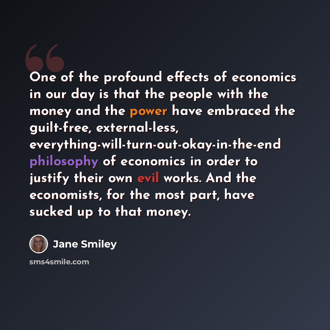 “One of the profound effects of economics in our day is that the people with the money and the power have embraced the guilt-free, external-less, everything-will-turn-out-okay-in-the-end philosophy of economics in order to justify their own evil works. And the economists, for the most part, have…” quote by Jane Smiley