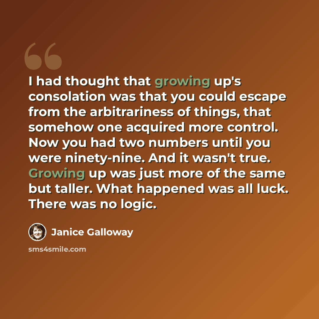 “I had thought that growing up's consolation was that you could escape from the arbitrariness of things, that somehow one acquired more control. Now you had two numbers until you were ninety-nine. And it wasn't true. Growing up was just more of the same but taller. What happened was all luck. There…” quote by Janice Galloway
