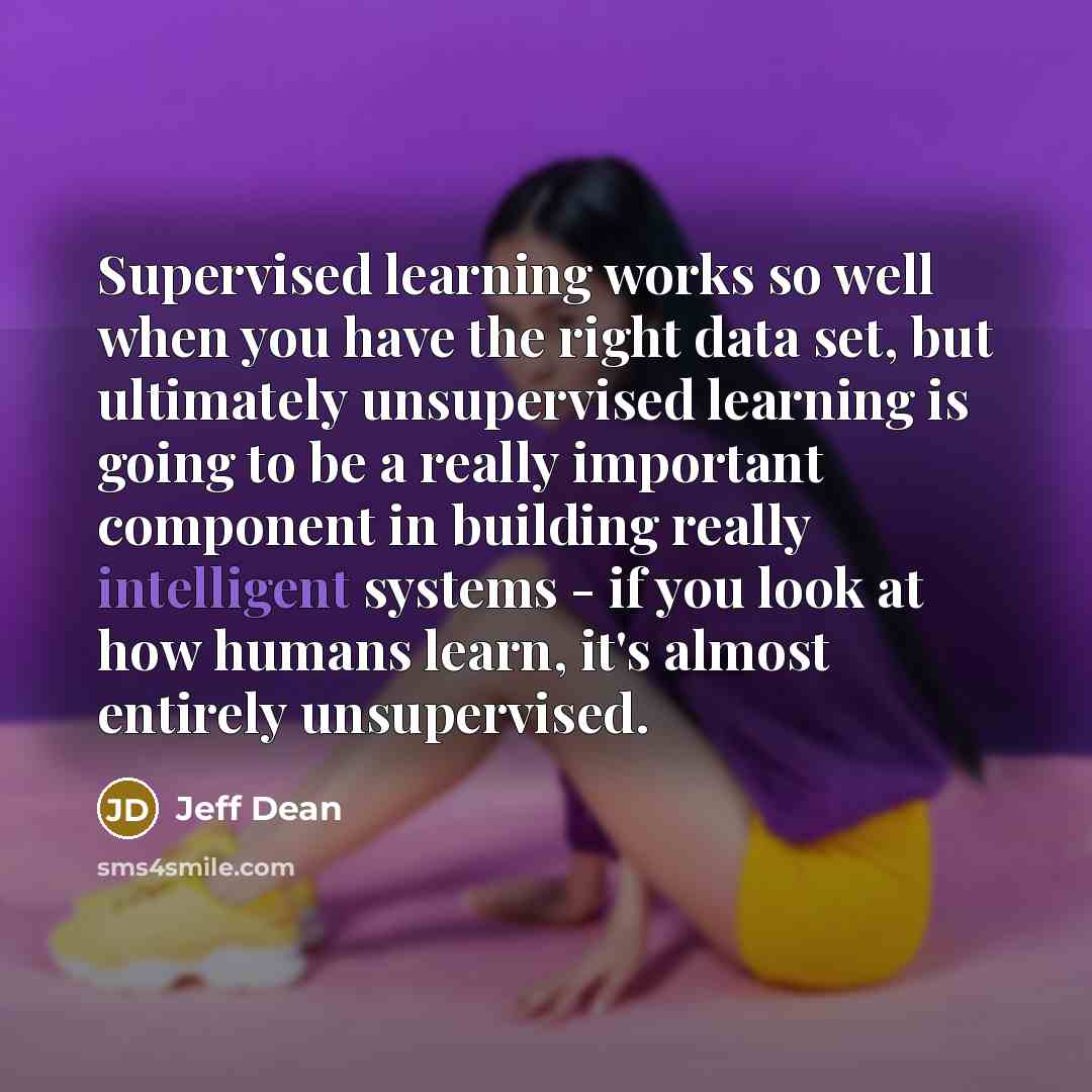 “Supervised learning works so well when you have the right data set, but ultimately unsupervised learning is going to be a really important component in building really intelligent systems - if you look at how humans learn, it's almost entirely unsupervised.” quote by Jeff Dean