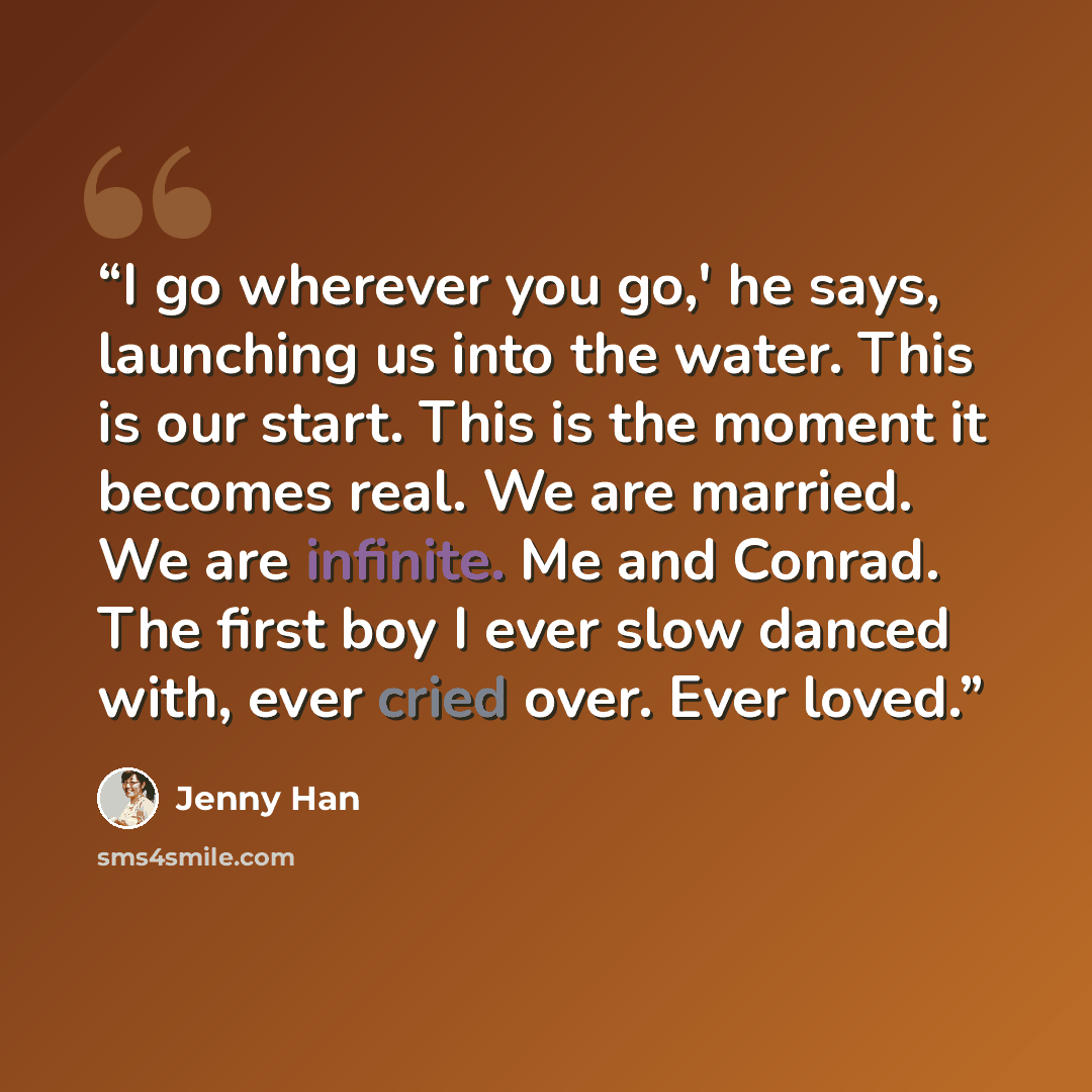 “I go wherever you go,' he says, launching us into the water. This is our start. This is the moment it becomes real. We are married. We are infinite. Me and Conrad. The first boy I ever slow danced with, ever cried over. Ever loved.” quote by Jenny Han