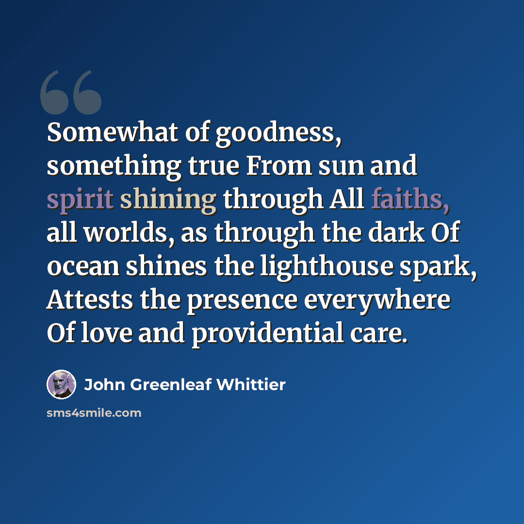“Somewhat of goodness, something true From sun and spirit shining through All faiths, all worlds, as through the dark Of ocean shines the lighthouse spark, Attests the presence everywhere Of love and providential care.” quote by John Greenleaf Whittier