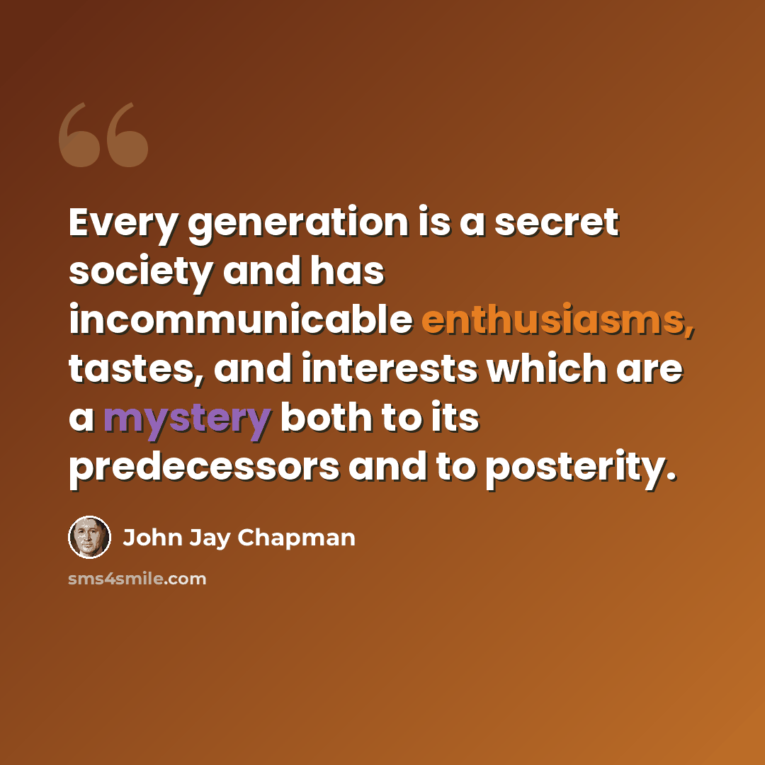 “Every generation is a secret society and has incommunicable enthusiasms, tastes, and interests which are a mystery both to its predecessors and to posterity.” quote by John Jay Chapman