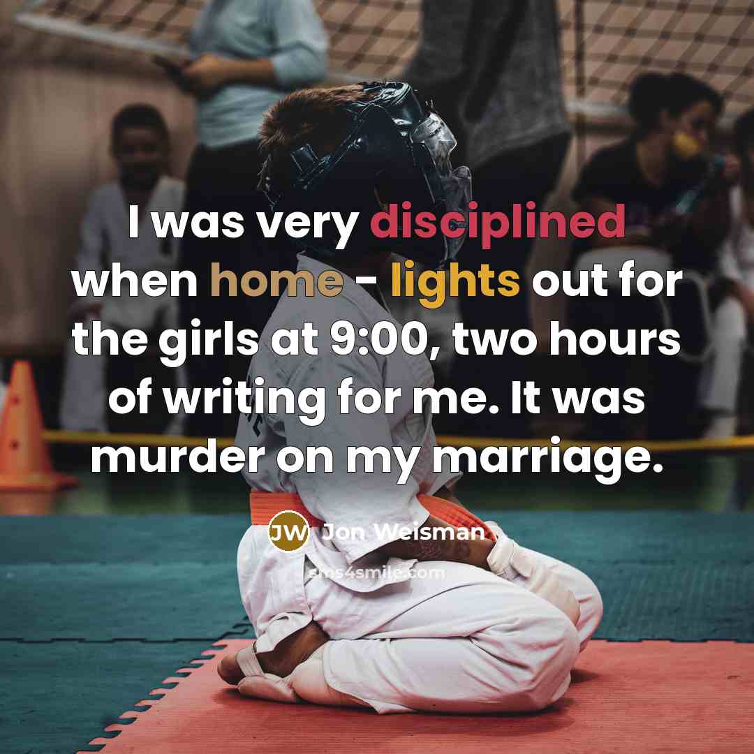 “I was very disciplined when home - lights out for the girls at 9:00, two hours of writing for me. It was murder on my marriage.” quote by Jon Weisman