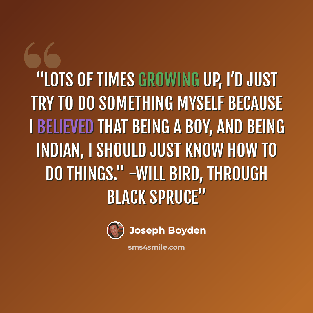 “Lots of times growing up, I’d just try to do something myself because I believed that being a boy, and being Indian, I should just know how to do things." -Will Bird, Through Black Spruce” quote by Joseph Boyden
