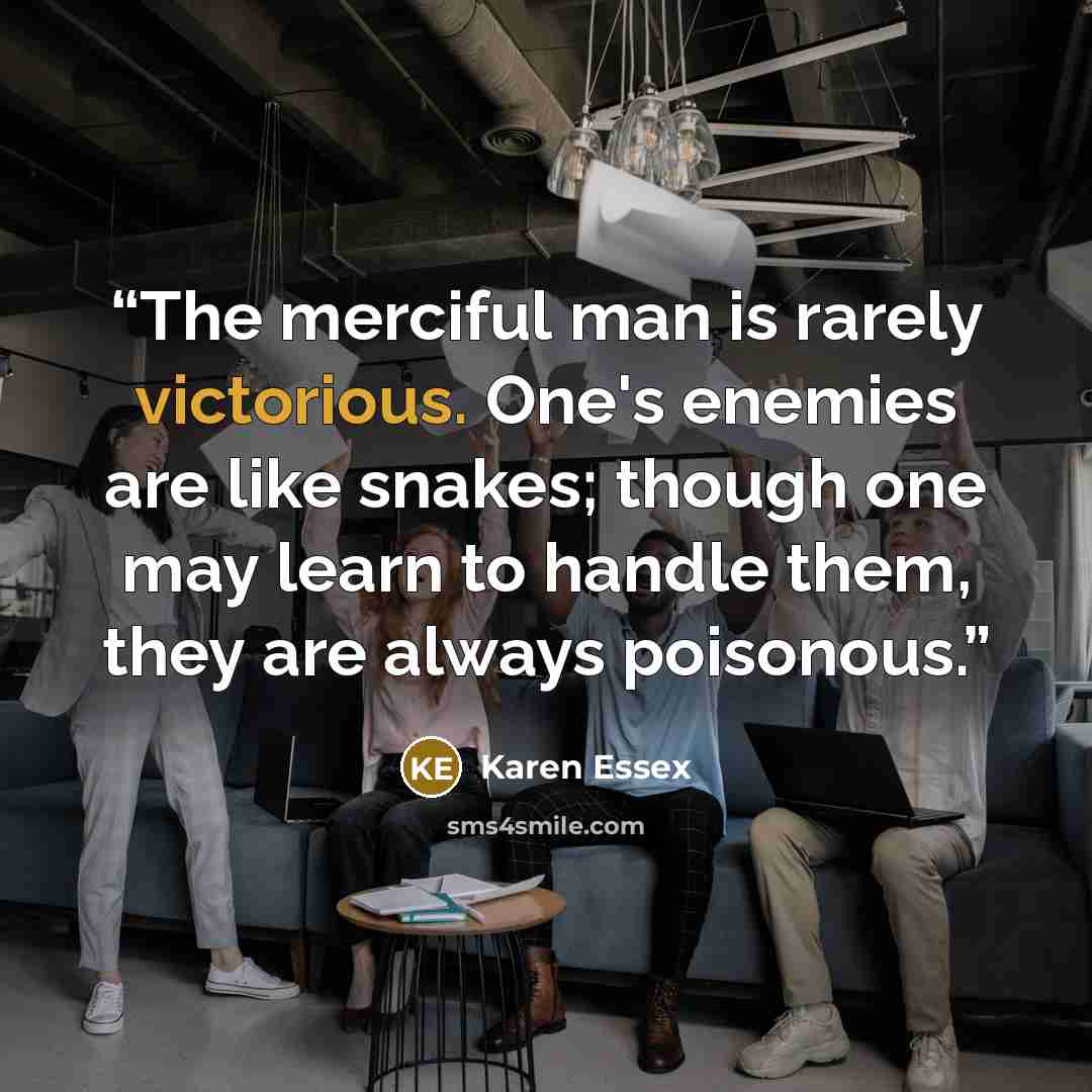 “The merciful man is rarely victorious. One's enemies are like snakes; though one may learn to handle them, they are always poisonous.” quote by Karen Essex