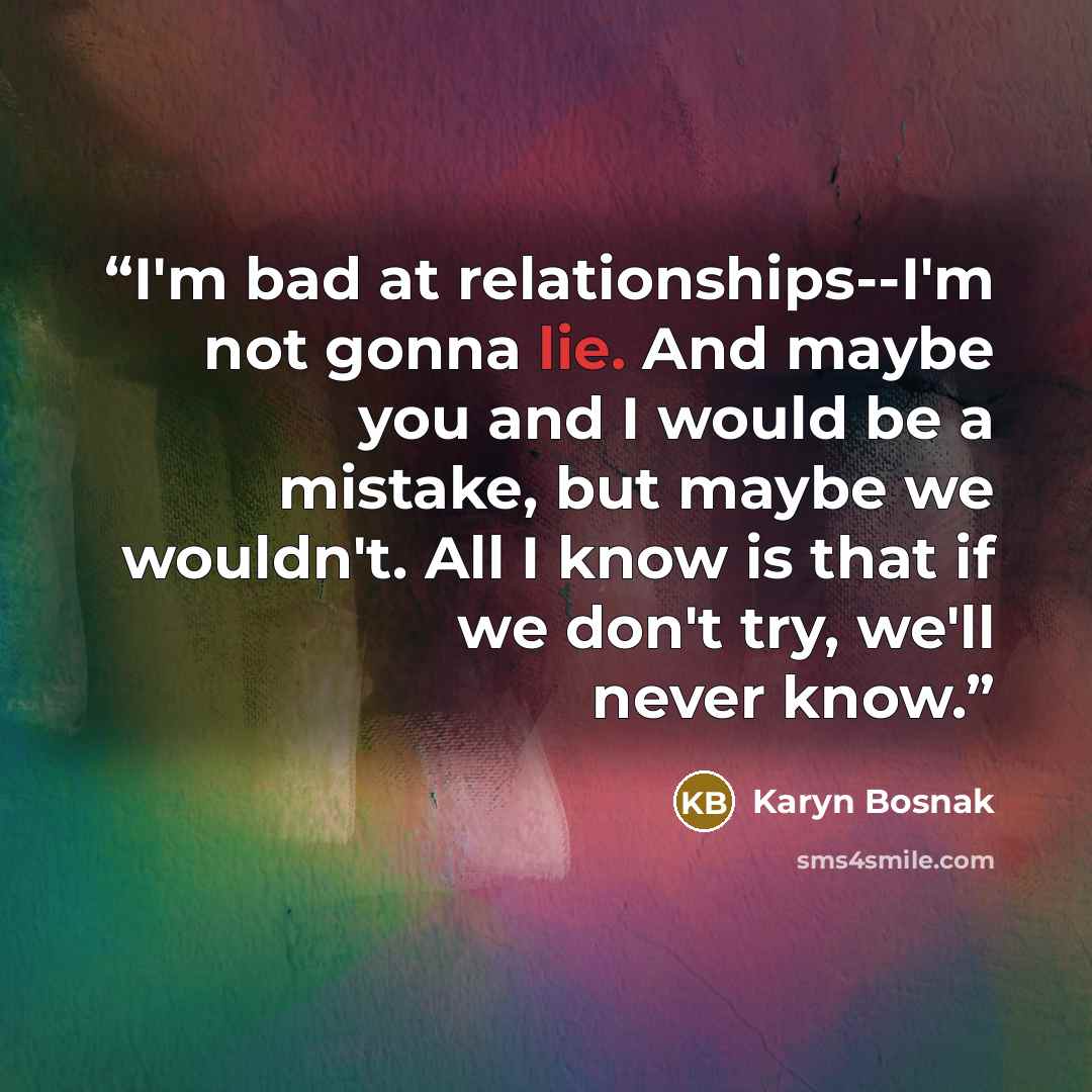 “I'm bad at relationships--I'm not gonna lie. And maybe you and I would be a mistake, but maybe we wouldn't. All I know is that if we don't try, we'll never know.” quote by Karyn Bosnak