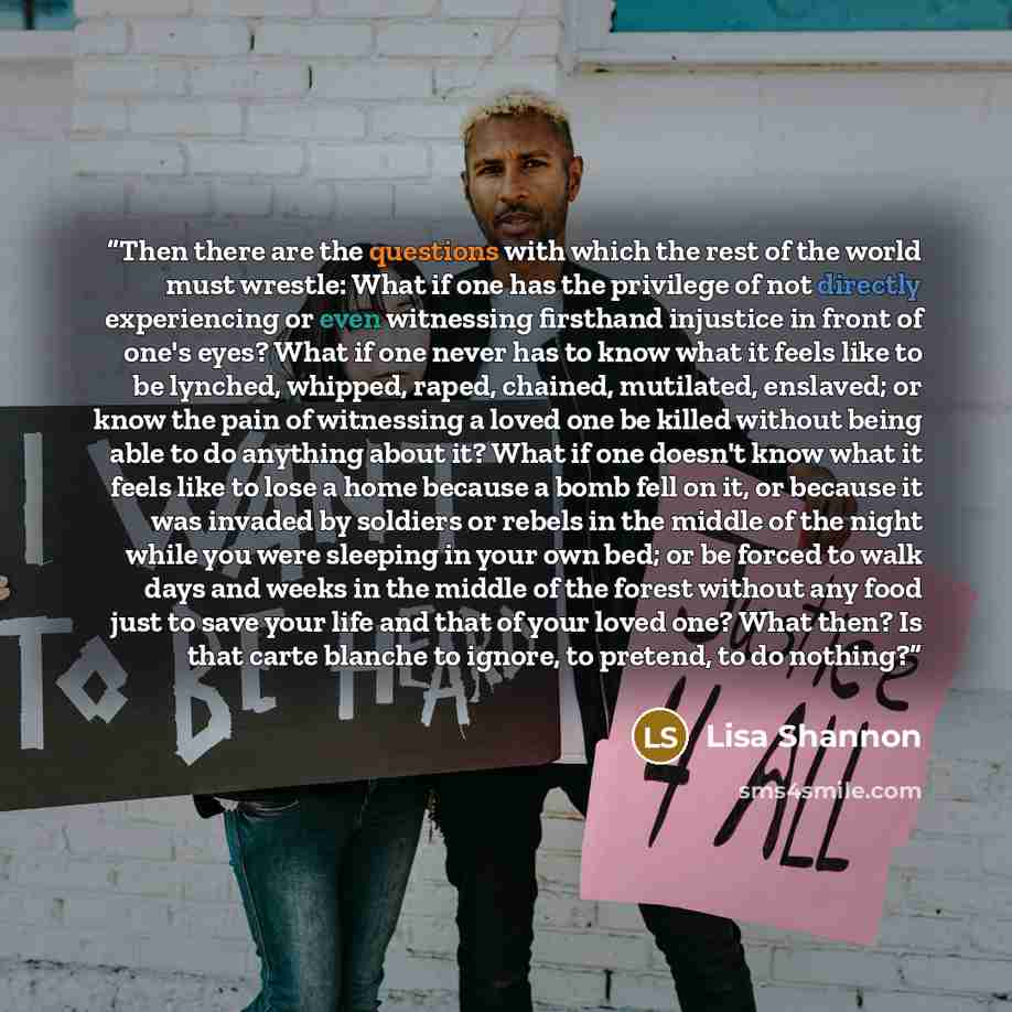 “Then there are the questions with which the rest of the world must wrestle: What if one has the privilege of not directly experiencing or even witnessing firsthand injustice in front of one's eyes? What if one never has to know what it feels like to be lynched, whipped, raped, chained, mutilated…” quote by Lisa Shannon