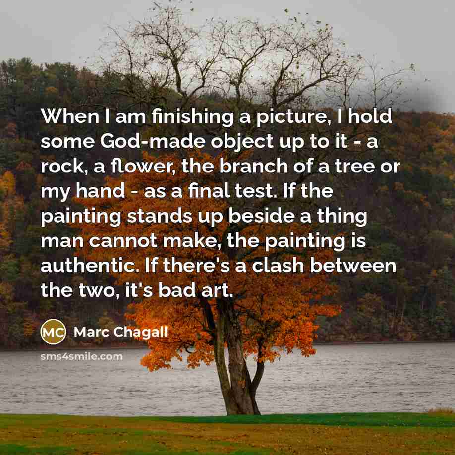 “When I am finishing a picture, I hold some God-made object up to it - a rock, a flower, the branch of a tree or my hand - as a final test. If the painting stands up beside a thing man cannot make, the painting is authentic. If there's a clash between the two, it's bad art.” quote by Marc Chagall