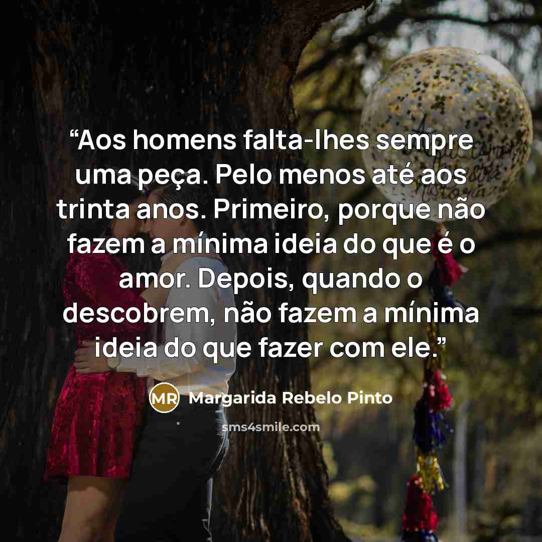 “Aos homens falta-lhes sempre uma peça. Pelo menos até aos trinta anos. Primeiro, porque não fazem a mínima ideia do que é o amor. Depois, quando o descobrem, não fazem a mínima ideia do que fazer com ele.” quote by Margarida Rebelo Pinto
