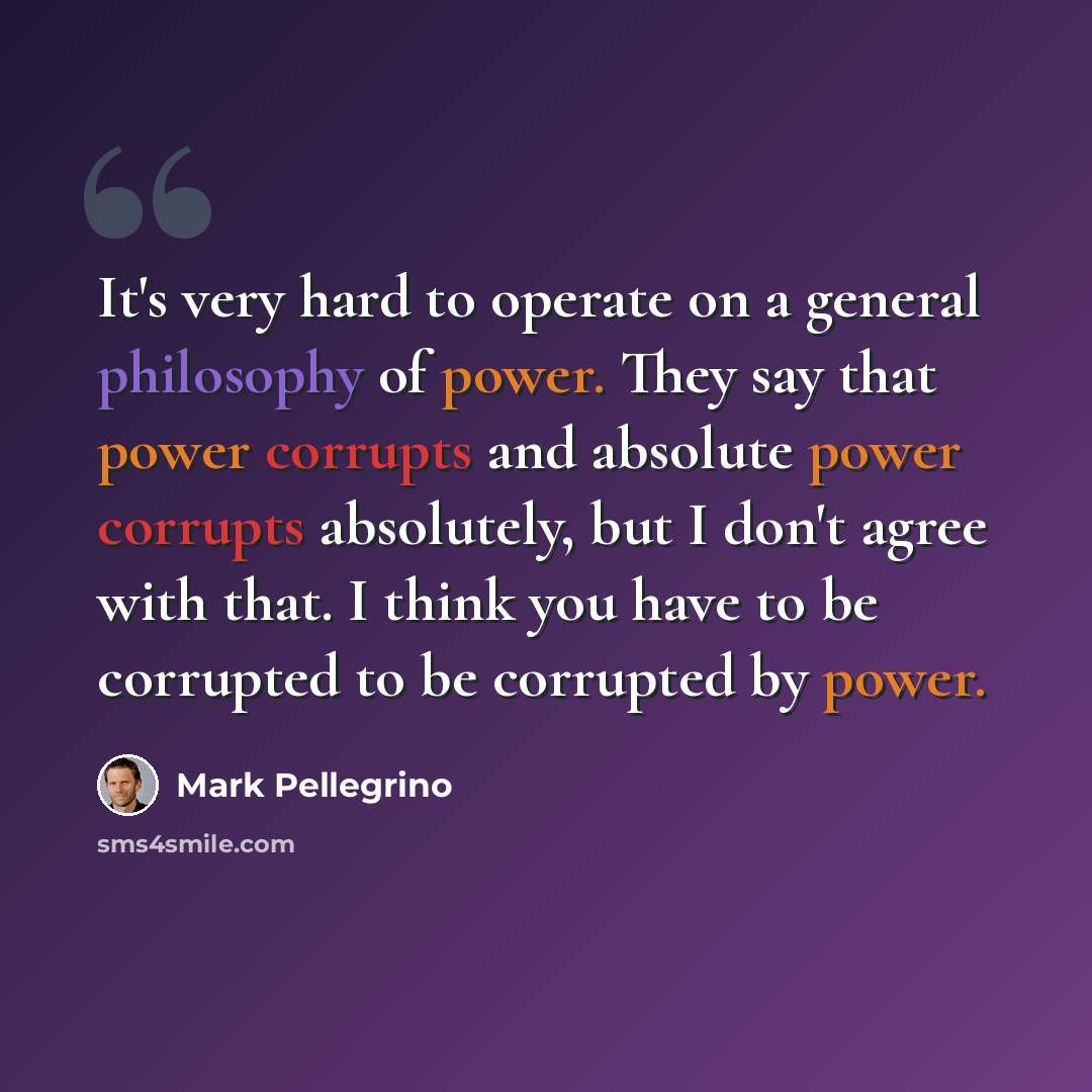 “It's very hard to operate on a general philosophy of power. They say that power corrupts and absolute power corrupts absolutely, but I don't agree with that. I think you have to be corrupted to be corrupted by power.” quote by Mark Pellegrino