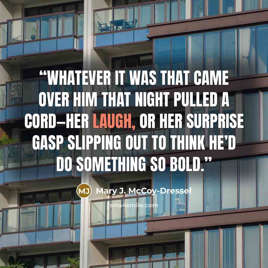 “Whatever it was that came over him that night pulled a cord—her laugh, or her surprise gasp slipping out to think he’d do something so bold.” quote by Mary J. McCoy-Dressel