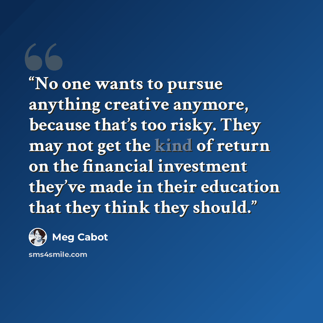 “No one wants to pursue anything creative anymore, because that’s too risky. They may not get the kind of return on the financial investment they’ve made in their education that they think they should.” quote by Meg Cabot