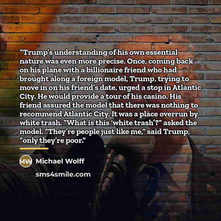 “Trump’s understanding of his own essential nature was even more precise. Once, coming back on his plane with a billionaire friend who had brought along a foreign model, Trump, trying to move in on his friend’s date, urged a stop in Atlantic City. He would provide a tour of his casino. His friend…” quote by Michael Wolff