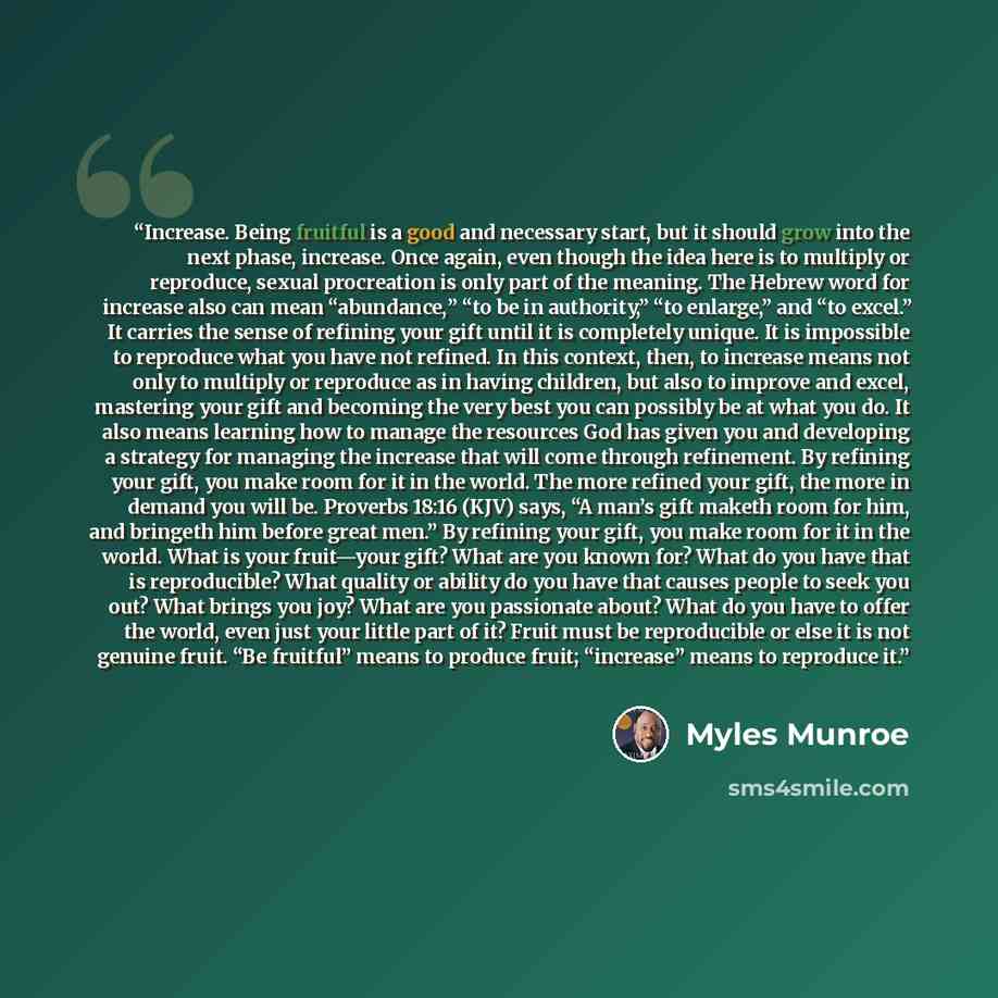 “Increase. Being fruitful is a good and necessary start, but it should grow into the next phase, increase. Once again, even though the idea here is to multiply or reproduce, sexual procreation is only part of the meaning. The Hebrew word for increase also can mean “abundance,” “to be in authority,”…” quote by Myles Munroe