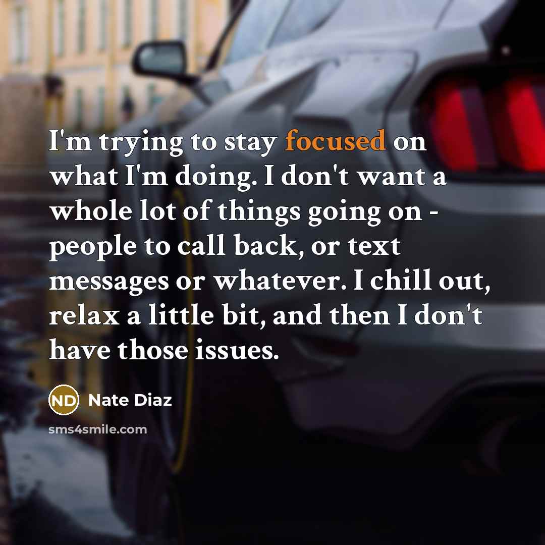 “I'm trying to stay focused on what I'm doing. I don't want a whole lot of things going on - people to call back, or text messages or whatever. I chill out, relax a little bit, and then I don't have those issues.” quote by Nate Diaz