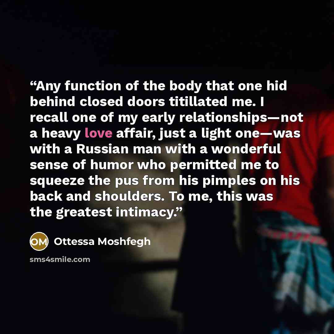 “Any function of the body that one hid behind closed doors titillated me. I recall one of my early relationships—not a heavy love affair, just a light one—was with a Russian man with a wonderful sense of humor who permitted me to squeeze the pus from his pimples on his back and shoulders. To me…” quote by Ottessa Moshfegh