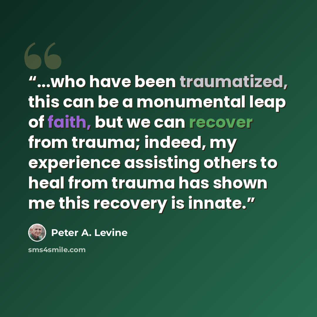 “...who have been traumatized, this can be a monumental leap of faith, but we can recover from trauma; indeed, my experience assisting others to heal from trauma has shown me this recovery is innate.” quote by Peter A. Levine