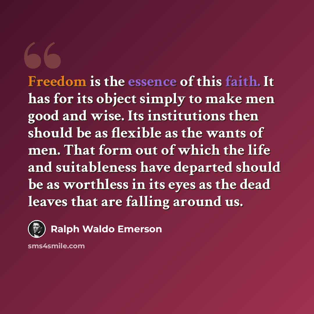 “Freedom is the essence of this faith. It has for its object simply to make men good and wise. Its institutions then should be as flexible as the wants of men. That form out of which the life and suitableness have departed should be as worthless in its eyes as the dead leaves that are falling…” quote by Ralph Waldo Emerson