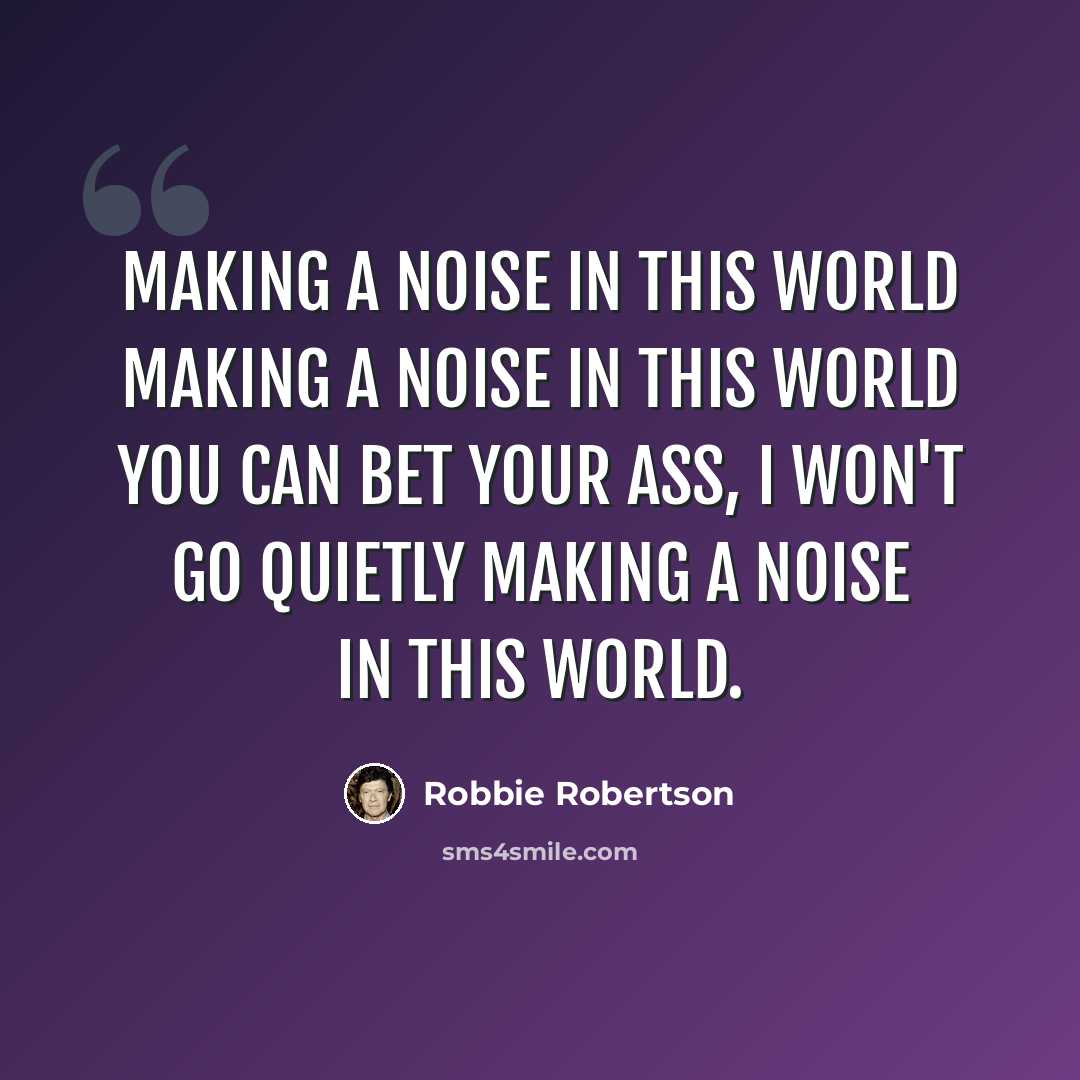 “making a noise in this world making a noise in this world you can bet your ass, I won't go quietly making a noise in this world.” quote by Robbie Robertson