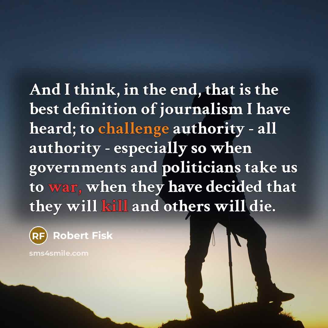 “And I think, in the end, that is the best definition of journalism I have heard; to challenge authority - all authority - especially so when governments and politicians take us to war, when they have decided that they will kill and others will die.” quote by Robert Fisk