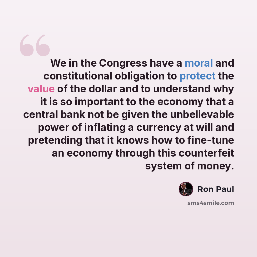 “We in the Congress have a moral and constitutional obligation to protect the value of the dollar and to understand why it is so important to the economy that a central bank not be given the unbelievable power of inflating a currency at will and pretending that it knows how to fine-tune an economy…” quote by Ron Paul