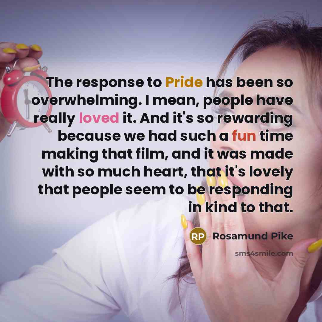 “The response to Pride has been so overwhelming. I mean, people have really loved it. And it's so rewarding because we had such a fun time making that film, and it was made with so much heart, that it's lovely that people seem to be responding in kind to that.” quote by Rosamund Pike