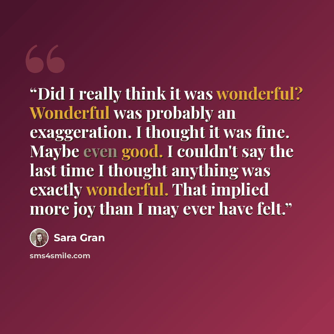 “Did I really think it was wonderful? Wonderful was probably an exaggeration. I thought it was fine. Maybe even good. I couldn't say the last time I thought anything was exactly wonderful. That implied more joy than I may ever have felt.” quote by Sara Gran