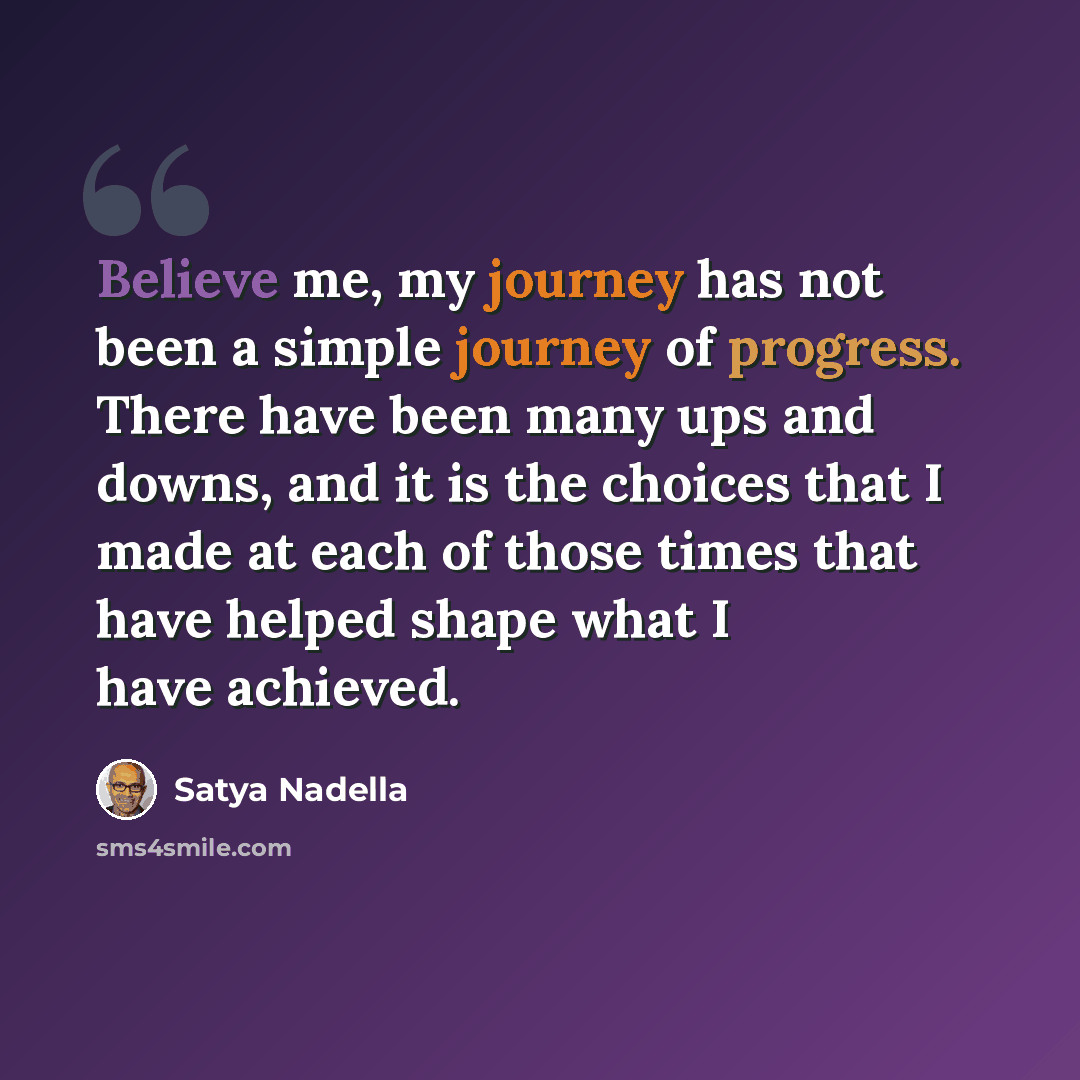 “Believe me, my journey has not been a simple journey of progress. There have been many ups and downs, and it is the choices that I made at each of those times that have helped shape what I have achieved.” quote by Satya Nadella