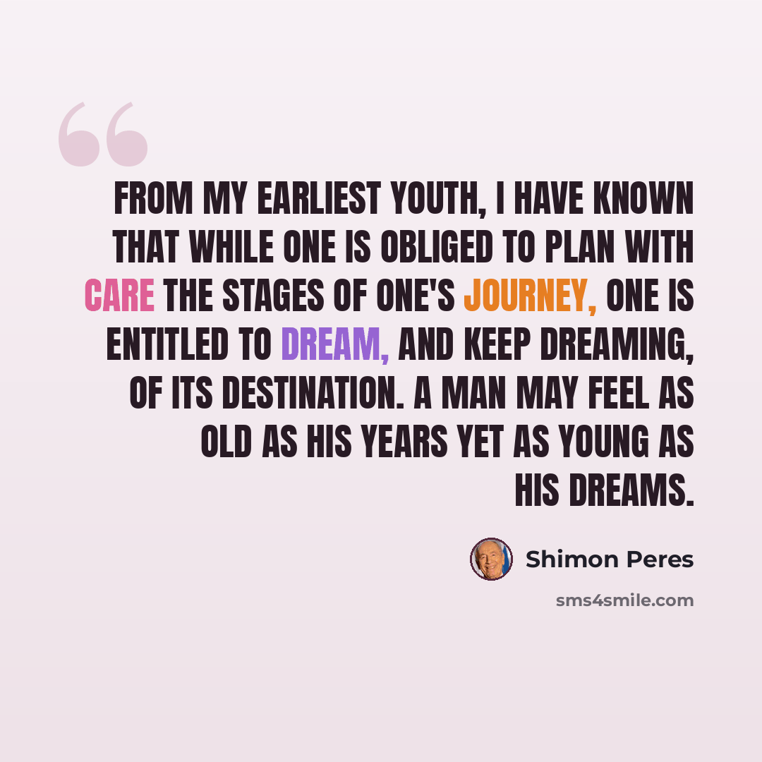 “From my earliest youth, I have known that while one is obliged to plan with care the stages of one's journey, one is entitled to dream, and keep dreaming, of its destination. A man may feel as old as his years yet as young as his dreams.” quote by Shimon Peres