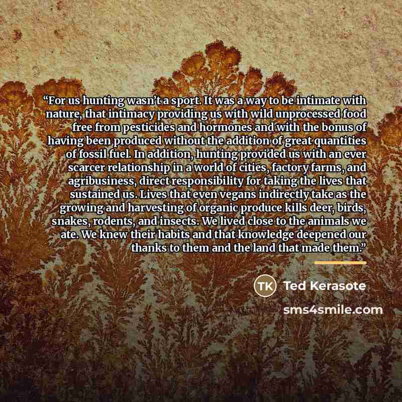 “For us hunting wasn’t a sport. It was a way to be intimate with nature, that intimacy providing us with wild unprocessed food free from pesticides and hormones and with the bonus of having been produced without the addition of great quantities of fossil fuel. In addition, hunting provided us with…” quote by Ted Kerasote