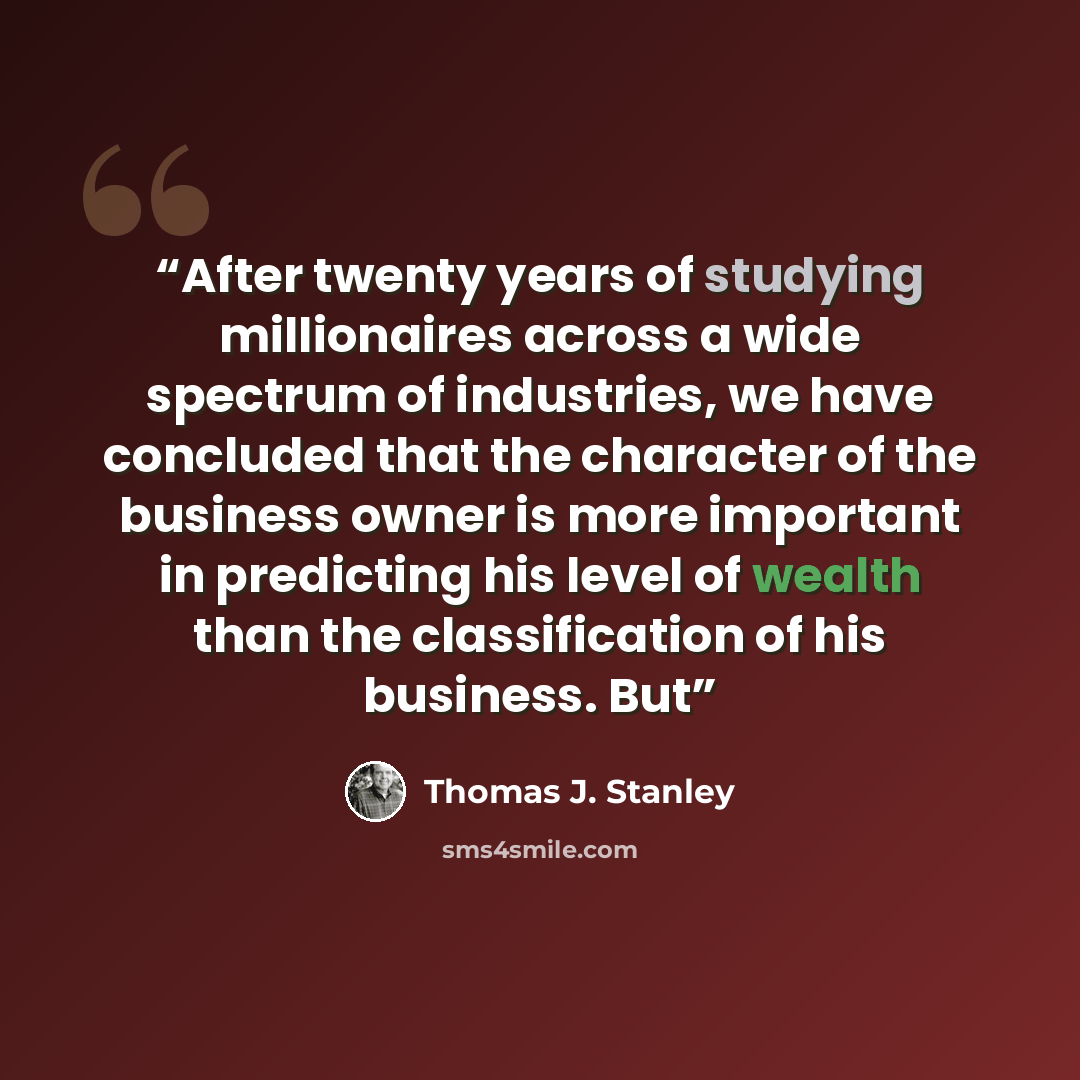 “After twenty years of studying millionaires across a wide spectrum of industries, we have concluded that the character of the business owner is more important in predicting his level of wealth than the classification of his business. But” quote by Thomas J. Stanley