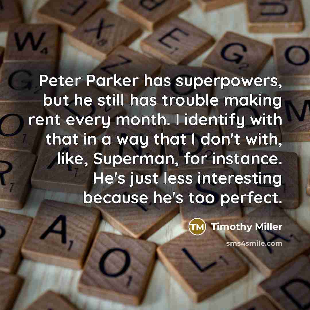 “Peter Parker has superpowers, but he still has trouble making rent every month. I identify with that in a way that I don't with, like, Superman, for instance. He's just less interesting because he's too perfect.” quote by Timothy Miller