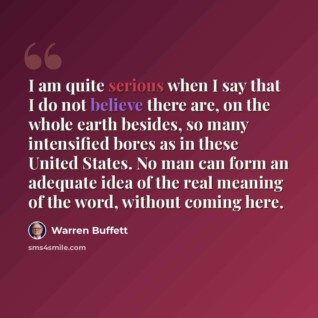 “I am quite serious when I say that I do not believe there are, on the whole earth besides, so many intensified bores as in these United States. No man can form an adequate idea of the real meaning of the word, without coming here.” quote by Warren Buffett