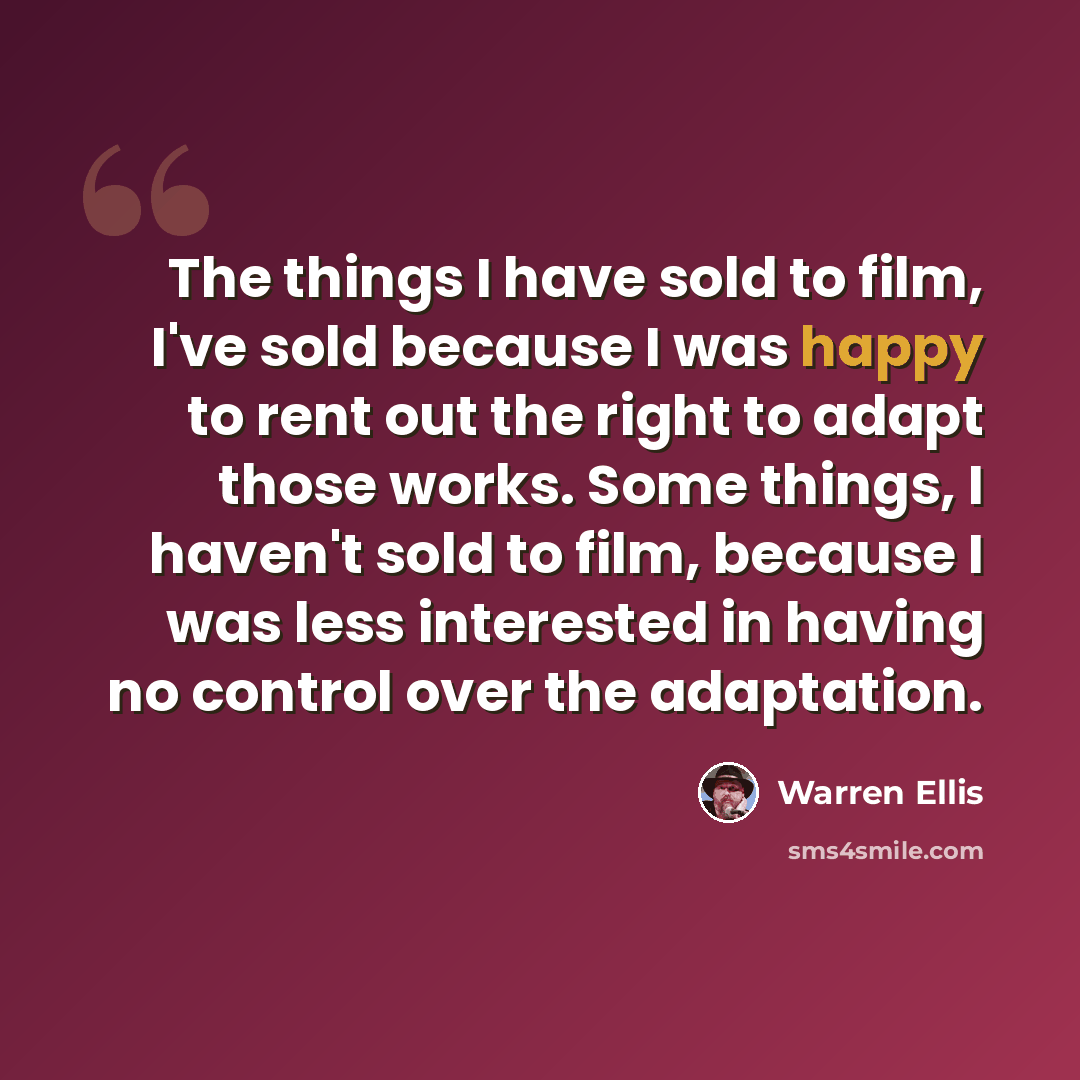 “The things I have sold to film, I've sold because I was happy to rent out the right to adapt those works. Some things, I haven't sold to film, because I was less interested in having no control over the adaptation.” quote by Warren Ellis