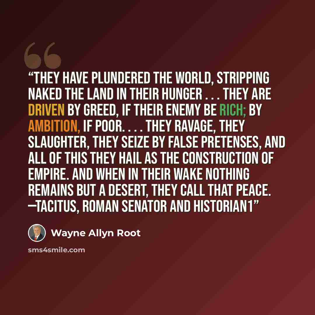 “They have plundered the world, stripping naked the land in their hunger . . . they are driven by greed, if their enemy be rich; by ambition, if poor. . . . They ravage, they slaughter, they seize by false pretenses, and all of this they hail as the construction of empire. And when in their wake…” quote by Wayne Allyn Root