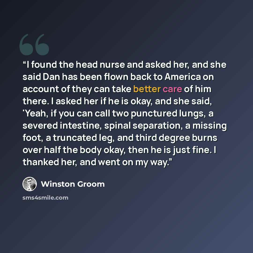 “I found the head nurse and asked her, and she said Dan has been flown back to America on account of they can take better care of him there. I asked her if he is okay, and she said, 'Yeah, if you can call two punctured lungs, a severed intestine, spinal separation, a missing foot, a truncated leg…” quote by Winston Groom