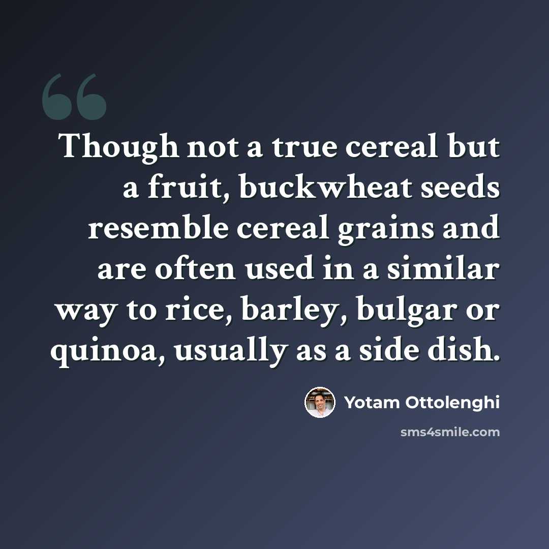 “Though not a true cereal but a fruit, buckwheat seeds resemble cereal grains and are often used in a similar way to rice, barley, bulgar or quinoa, usually as a side dish.” quote by Yotam Ottolenghi