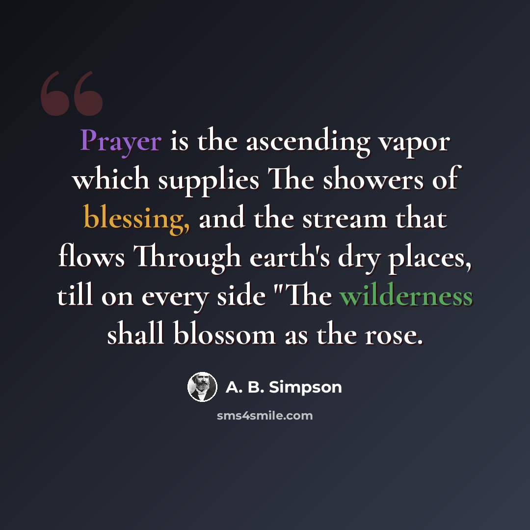 “Prayer is the ascending vapor which supplies The showers of blessing, and the stream that flows Through earth's dry places, till on every side "The wilderness shall blossom as the rose.” quote by A. B. Simpson