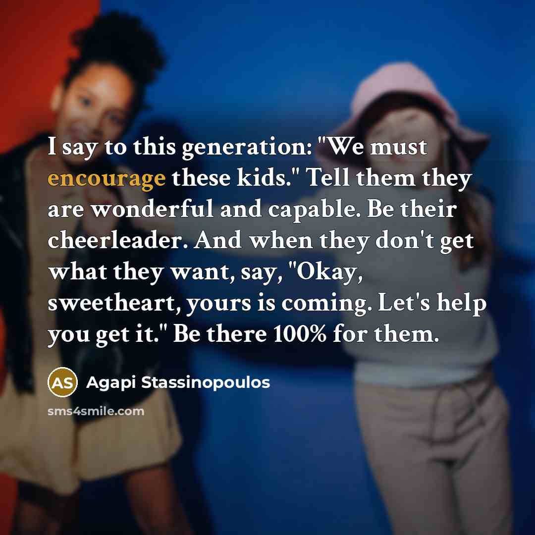 “I say to this generation: "We must encourage these kids." Tell them they are wonderful and capable. Be their cheerleader. And when they don't get what they want, say, "Okay, sweetheart, yours is coming. Let's help you get it." Be there 100% for them.” quote by Agapi Stassinopoulos