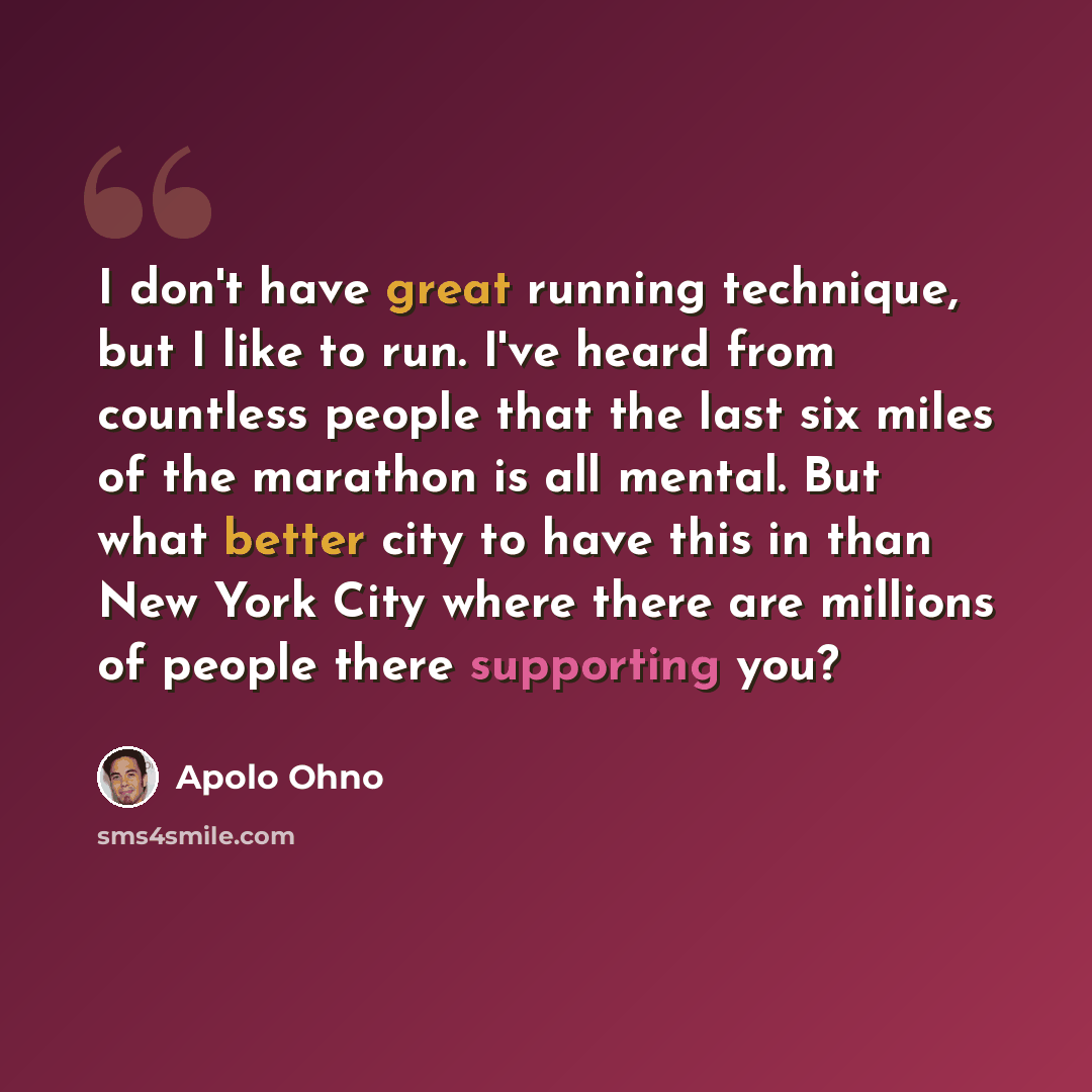 “I don't have great running technique, but I like to run. I've heard from countless people that the last six miles of the marathon is all mental. But what better city to have this in than New York City where there are millions of people there supporting you?” quote by Apolo Ohno